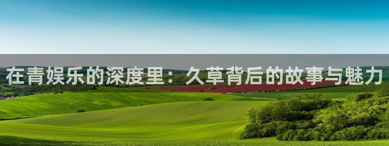 恒盛娱乐登录：在青娱乐的深度里：久草背后的故事与魅力